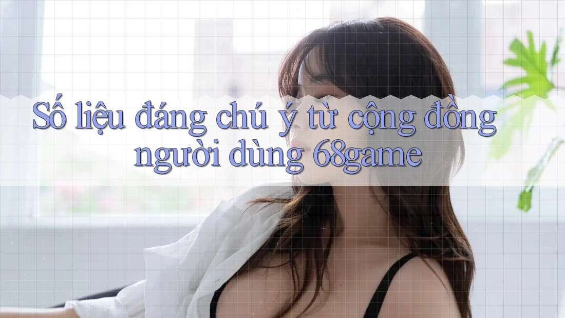 Số liệu đáng chú ý từ cộng đồng người dùng 68game