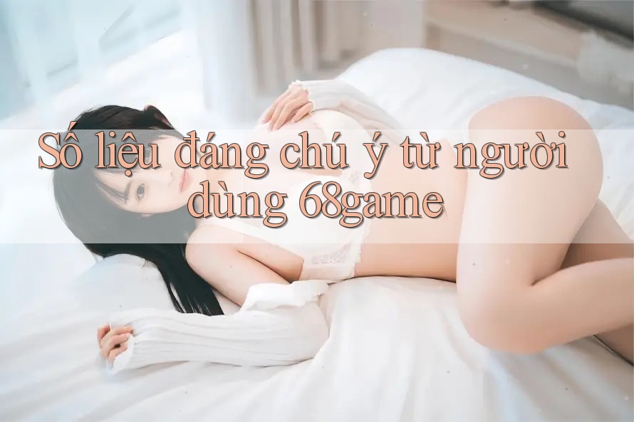 Số liệu đáng chú ý từ người dùng 68game Số liệu đáng chú ý từ người dùng 68game