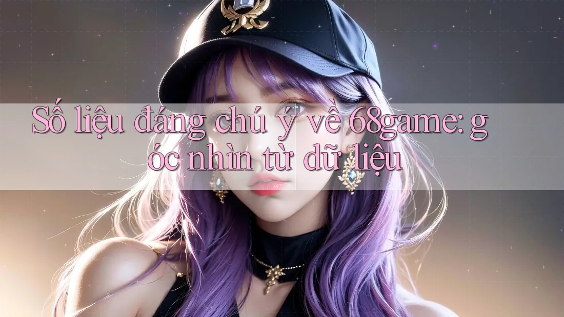 Số liệu đáng chú ý về 68game: góc nhìn từ dữ liệu Số liệu đáng chú ý về 68game: góc nhìn từ dữ liệu
