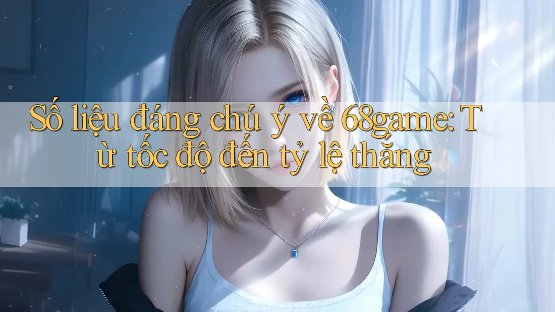 Số liệu đáng chú ý về 68game: Từ tốc độ đến tỷ lệ thắng