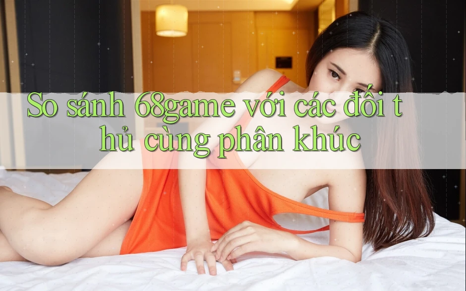 So sánh 68game với các đối thủ cùng phân khúc So sánh 68game với các đối thủ cùng phân khúc