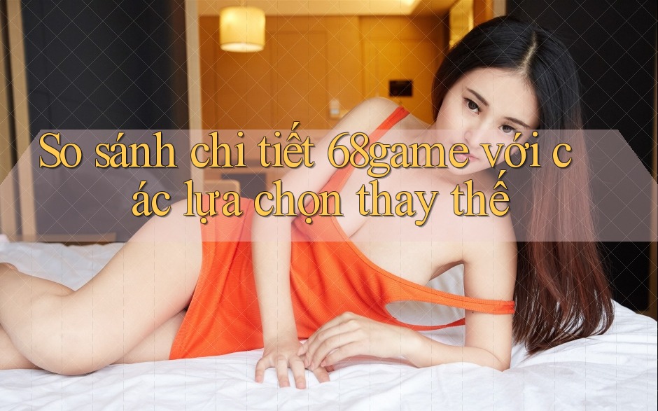 So sánh chi tiết 68game với các lựa chọn thay thế