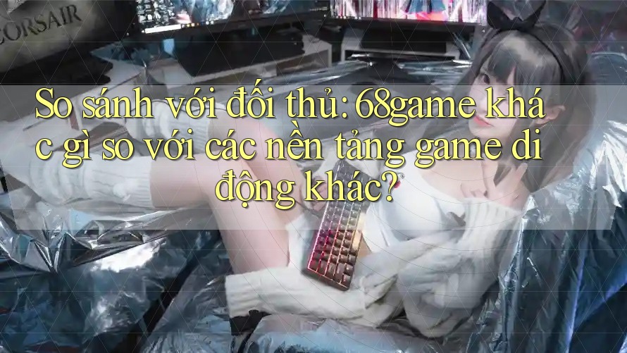 So sánh với đối thủ: 68game khác gì so với các nền tảng game di động khác?