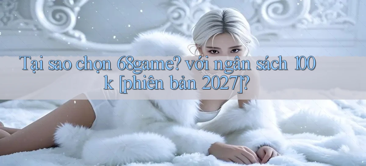 Tại sao chọn 68game với ngân sách 100k [phiên bản 2027]