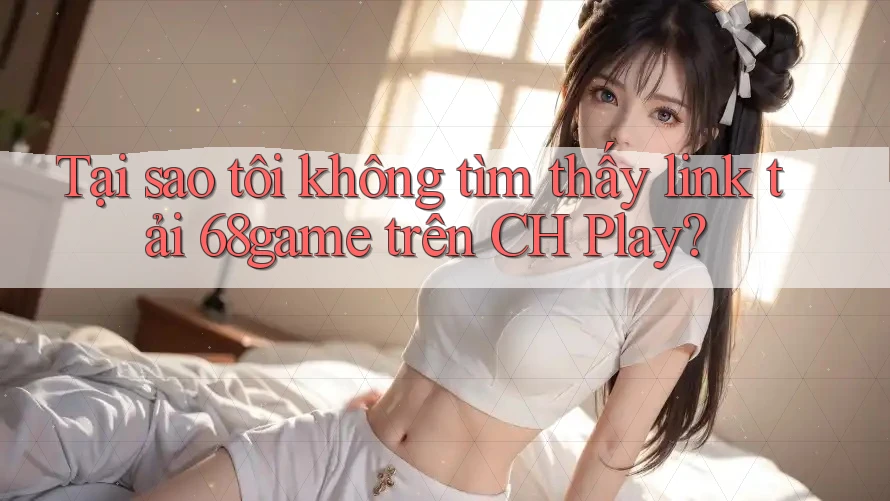 Tại sao tôi không tìm thấy link tải 68game trên CH Play?