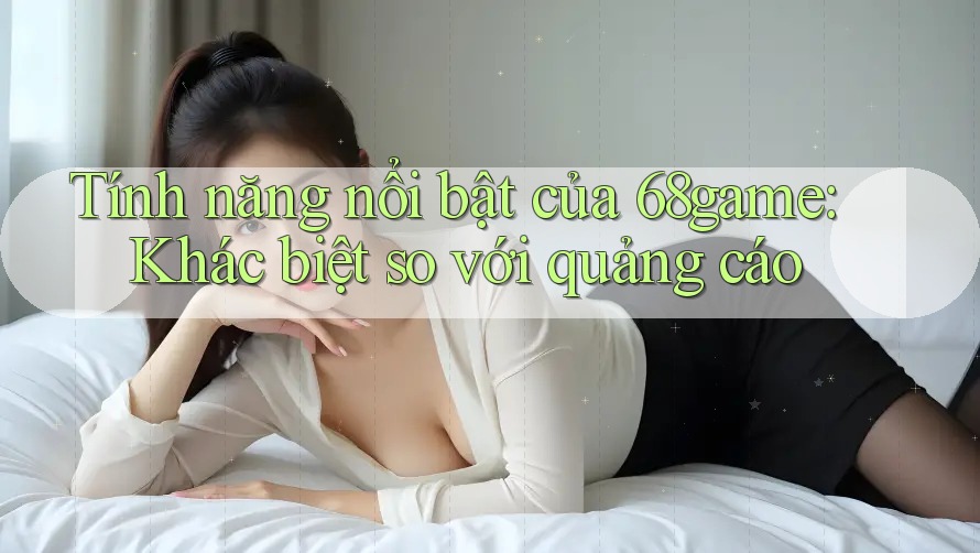 Tính năng nổi bật của 68game: Khác biệt so với quảng cáo Tính năng nổi bật của 68game: Khác biệt so với quảng cáo