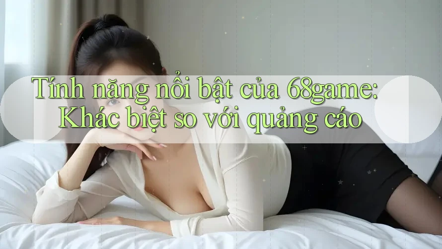 Tính năng nổi bật của 68game: Khác biệt so với quảng cáo