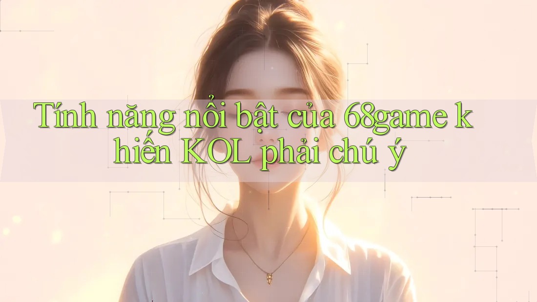 Tính năng nổi bật của 68game khiến KOL phải chú ý