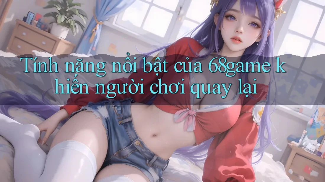 Tính năng nổi bật của 68game khiến người chơi quay lại