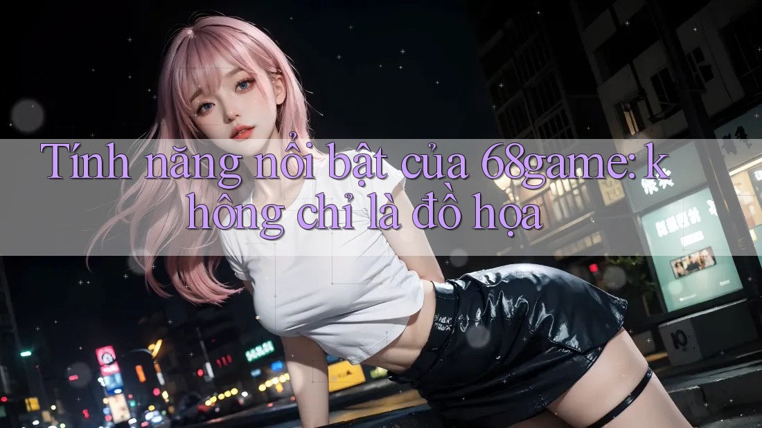 Tính năng nổi bật của 68game: không chỉ là đồ họa