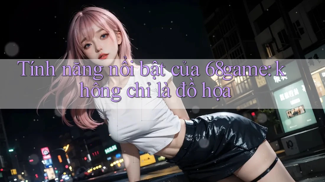 Tính năng nổi bật của 68game: không chỉ là đồ họa Tính năng nổi bật của 68game: không chỉ là đồ họa