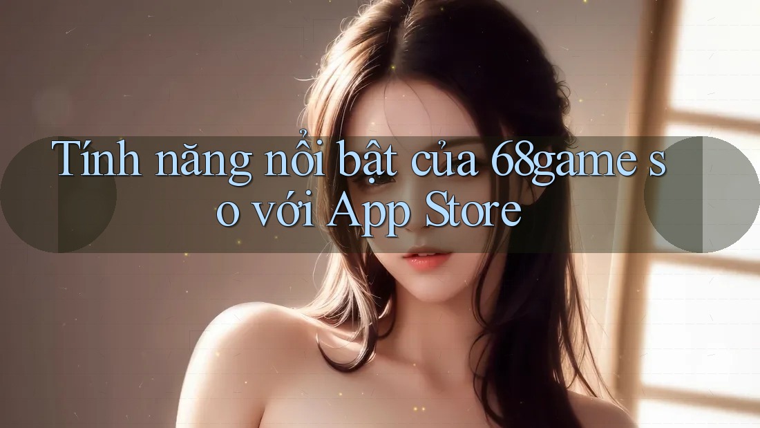 Tính năng nổi bật của 68game so với App Store Tính năng nổi bật của 68game so với App Store