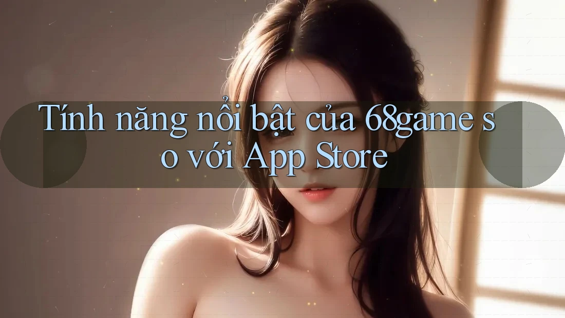 Tính năng nổi bật của 68game so với App Store