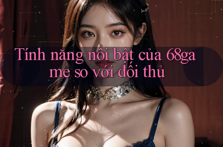 Tính năng nổi bật của 68game so với đối thủ Tính năng nổi bật của 68game so với đối thủ