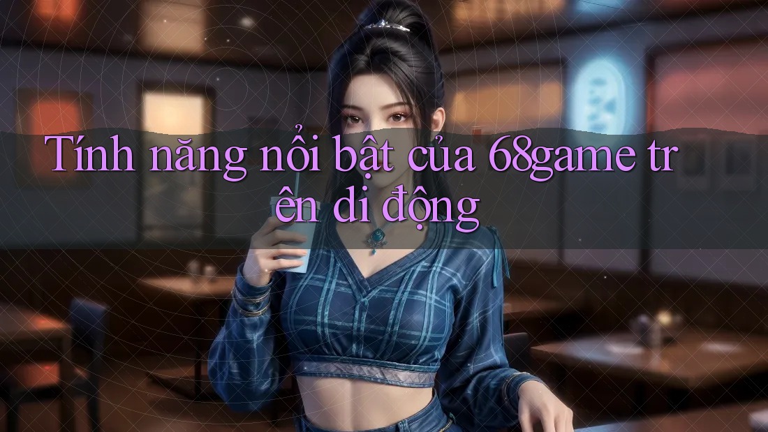 Tính năng nổi bật của 68game trên di động