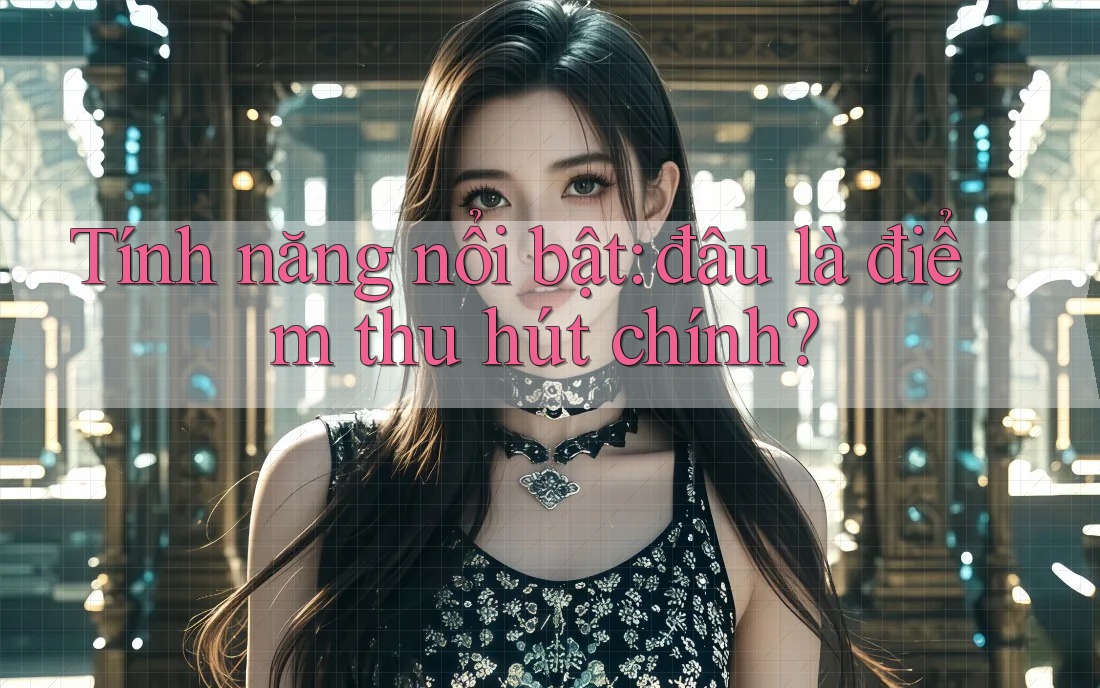 Tính năng nổi bật: đâu là điểm thu hút chính? Tính năng nổi bật: đâu là điểm thu hút chính?