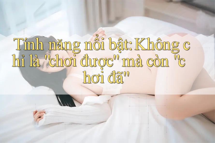 Tính năng nổi bật: Không chỉ là “chơi được” mà còn “chơi đã”
