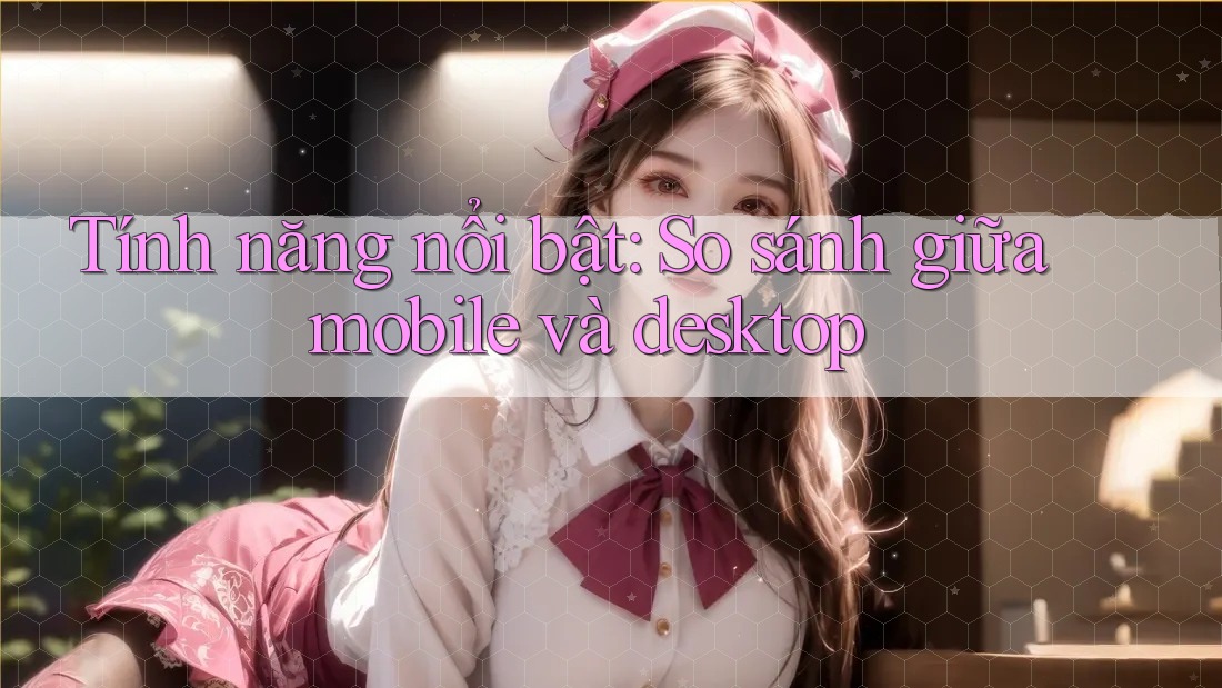 Tính năng nổi bật: So sánh giữa mobile và desktop