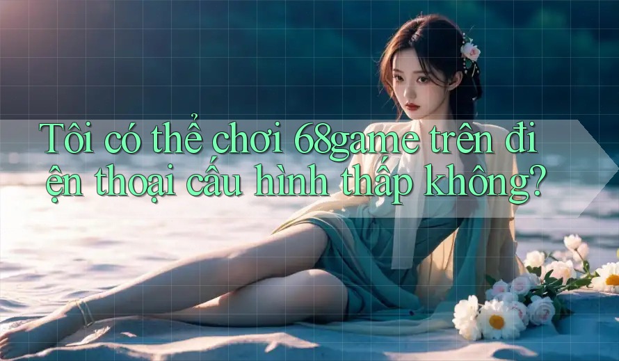 Tôi có thể chơi 68game trên điện thoại cấu hình thấp không? Tôi có thể chơi 68game trên điện thoại cấu hình thấp không?