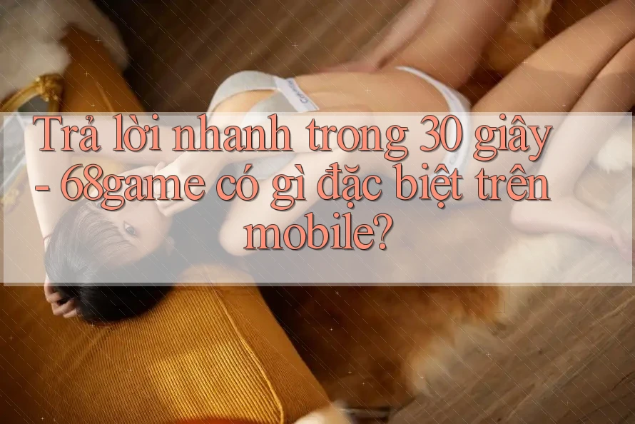 Trả lời nhanh trong 30 giây - 68game có gì đặc biệt trên mobile?