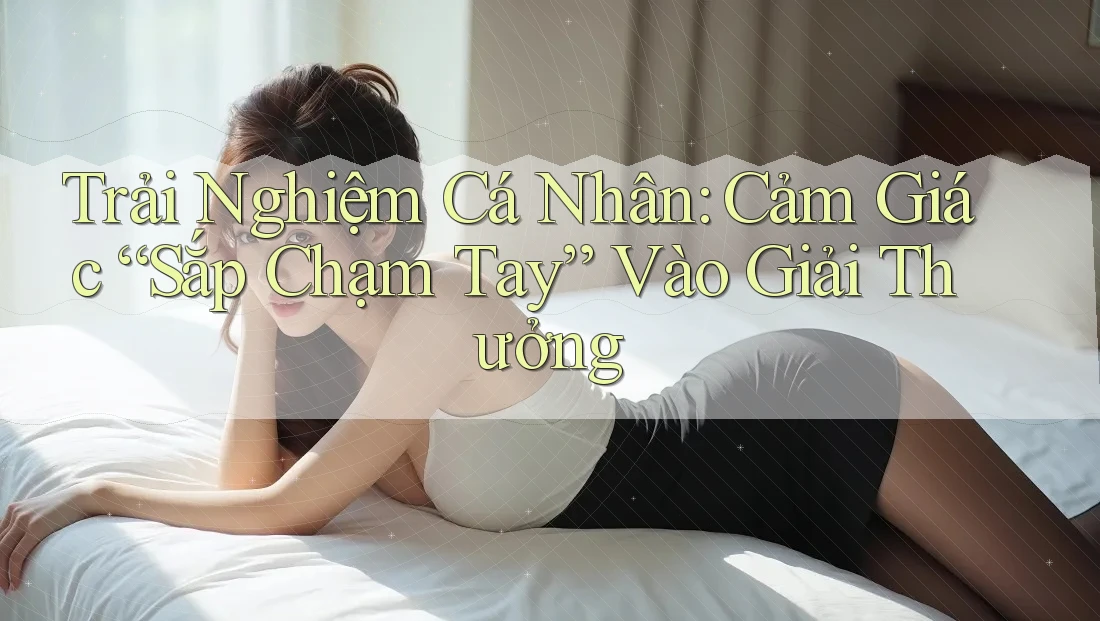 Trải Nghiệm Cá Nhân: Cảm Giác “Sắp Chạm Tay” Vào Giải Thưởng Trải Nghiệm Cá Nhân: Cảm Giác “Sắp Chạm Tay” Vào Giải Thưởng