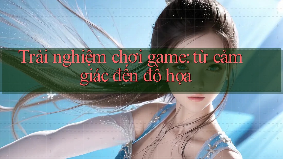 Trải nghiệm chơi game: từ cảm giác đến đồ họa