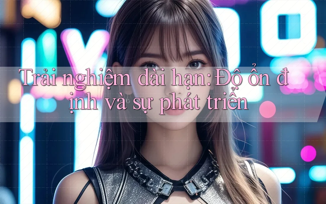 Trải nghiệm dài hạn: Độ ổn định và sự phát triển