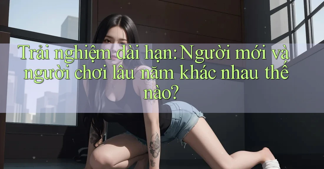 Trải nghiệm dài hạn - người mới và người chơi lâu năm khác nhau thế nào? Trải nghiệm dài hạn - người mới và người chơi lâu năm khác nhau thế nào?
