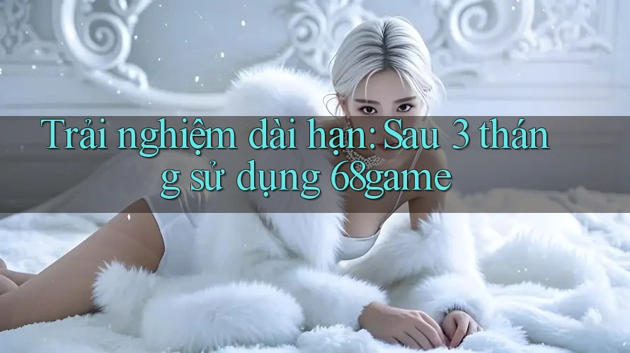 Trải nghiệm dài hạn: Sau 3 tháng sử dụng 68game