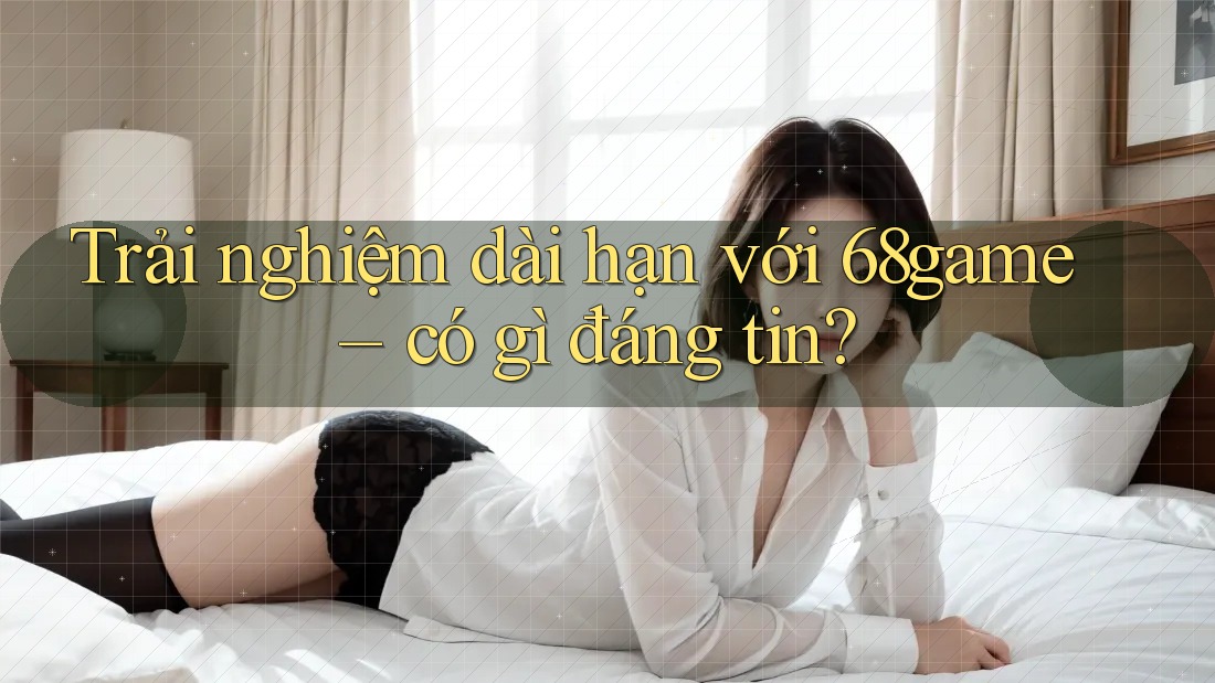 Trải nghiệm dài hạn với 68game – có gì đáng tin?