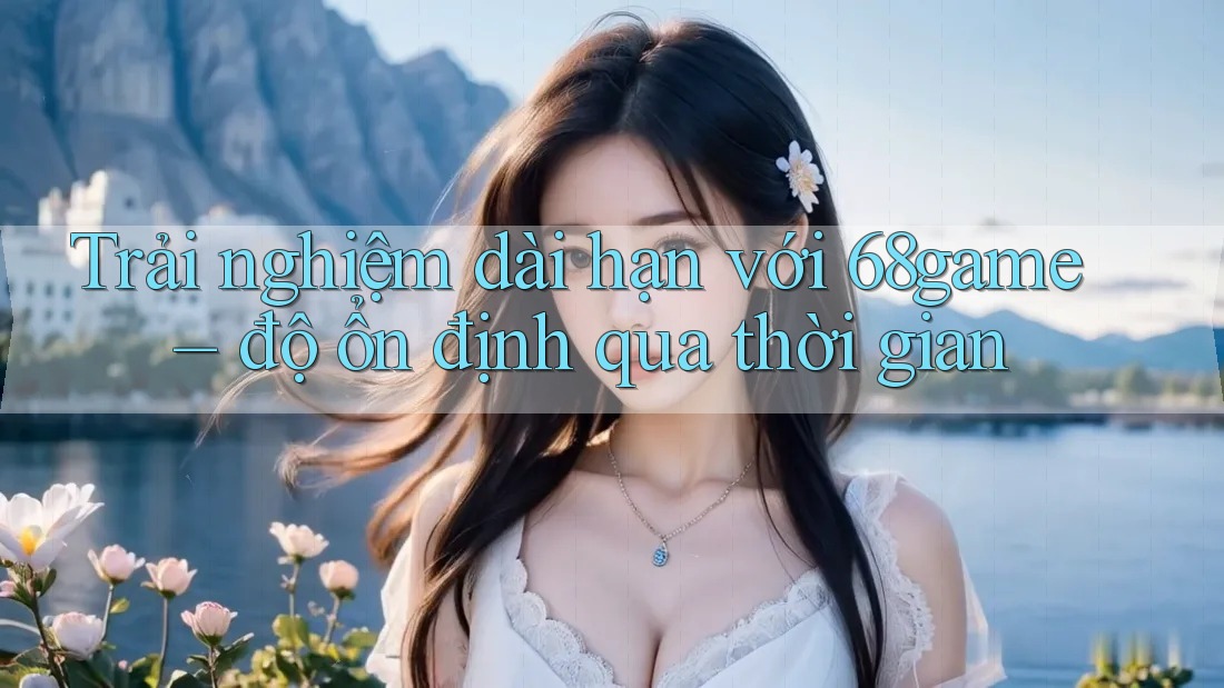 Trải nghiệm dài hạn với 68game – độ ổn định qua thời gian