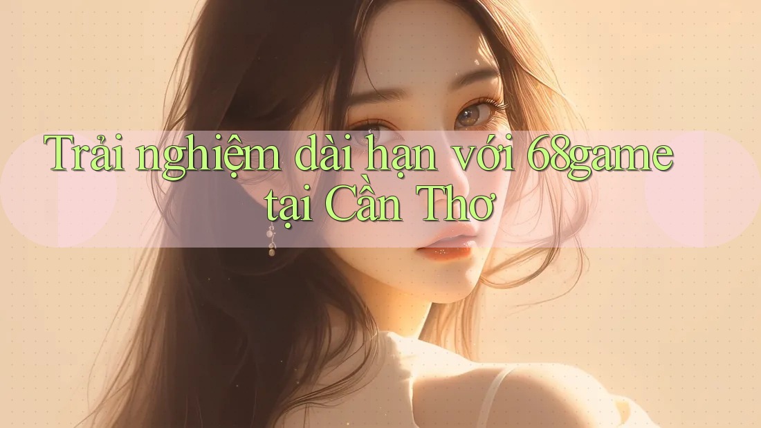 Trải nghiệm dài hạn với 68game tại Cần Thơ Trải nghiệm dài hạn với 68game tại Cần Thơ
