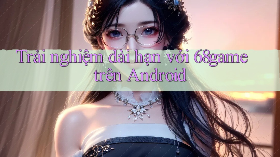 Trải nghiệm dài hạn với 68game trên Android Trải nghiệm dài hạn với 68game trên Android