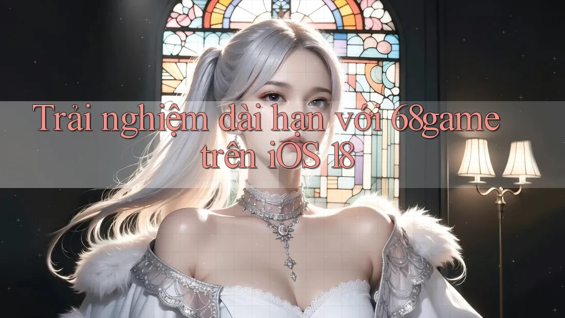 Trải nghiệm dài hạn với 68game trên iOS 18