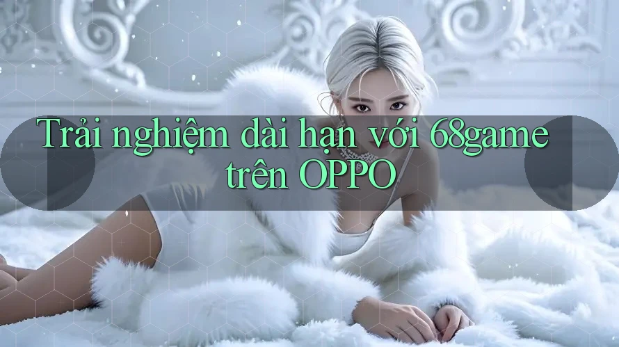 Trải nghiệm dài hạn với 68game trên OPPO Trải nghiệm dài hạn với 68game trên OPPO