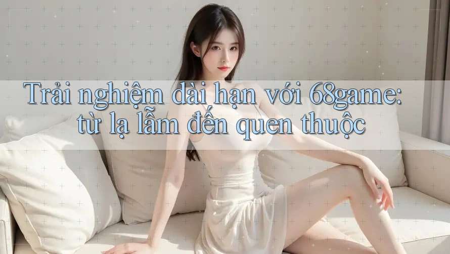 Trải nghiệm dài hạn với 68game: từ lạ lẫm đến quen thuộc Trải nghiệm dài hạn với 68game: từ lạ lẫm đến quen thuộc