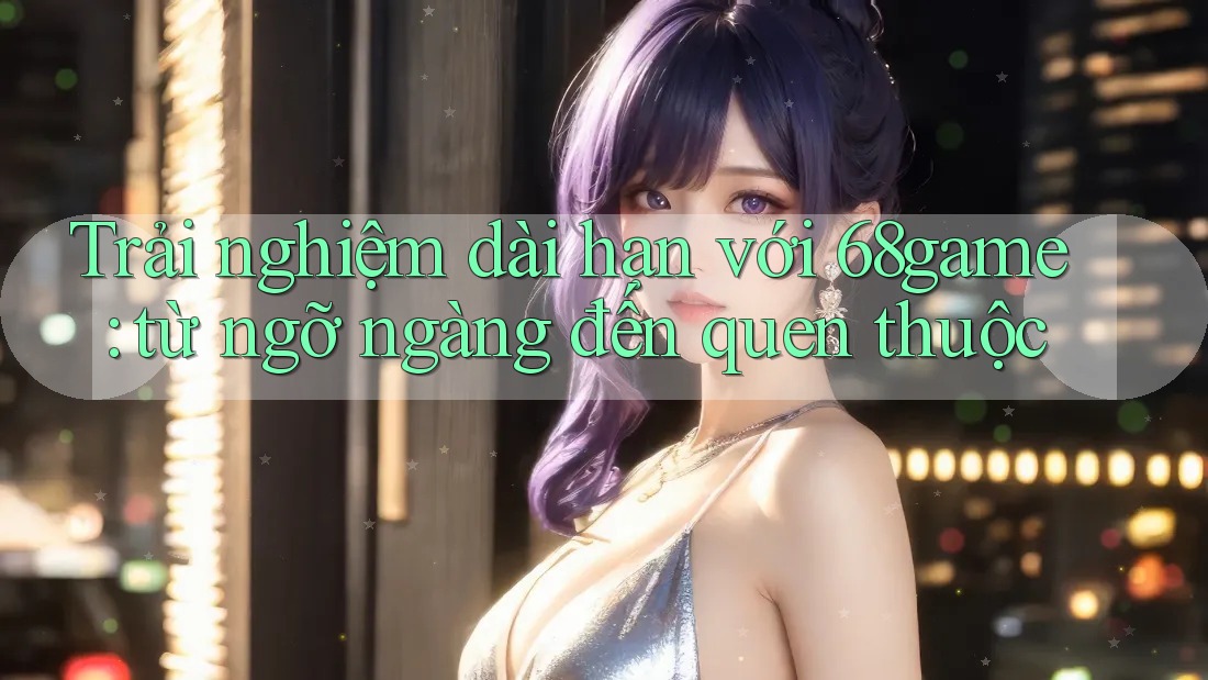 Trải nghiệm dài hạn với 68game: từ ngỡ ngàng đến quen thuộc