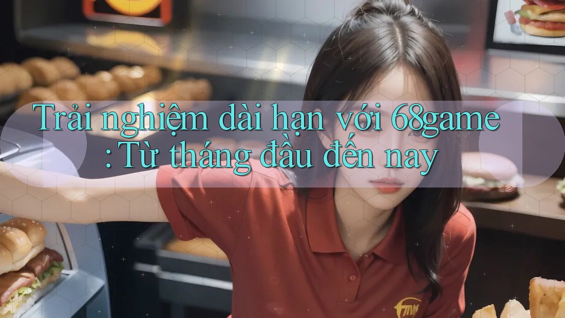Trải nghiệm dài hạn với 68game - Từ tháng đầu đến nay