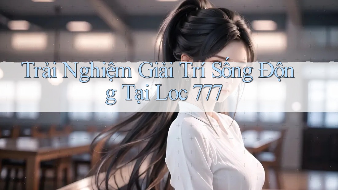 Trải Nghiệm Giải Trí Sống Động Tại Loc 777