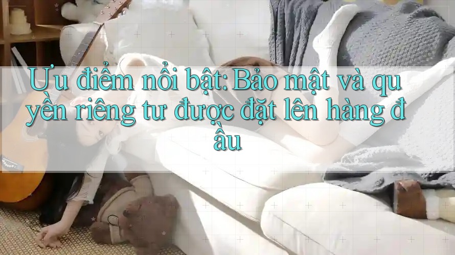 Ưu điểm nổi bật: Bảo mật và quyền riêng tư được đặt lên hàng đầu