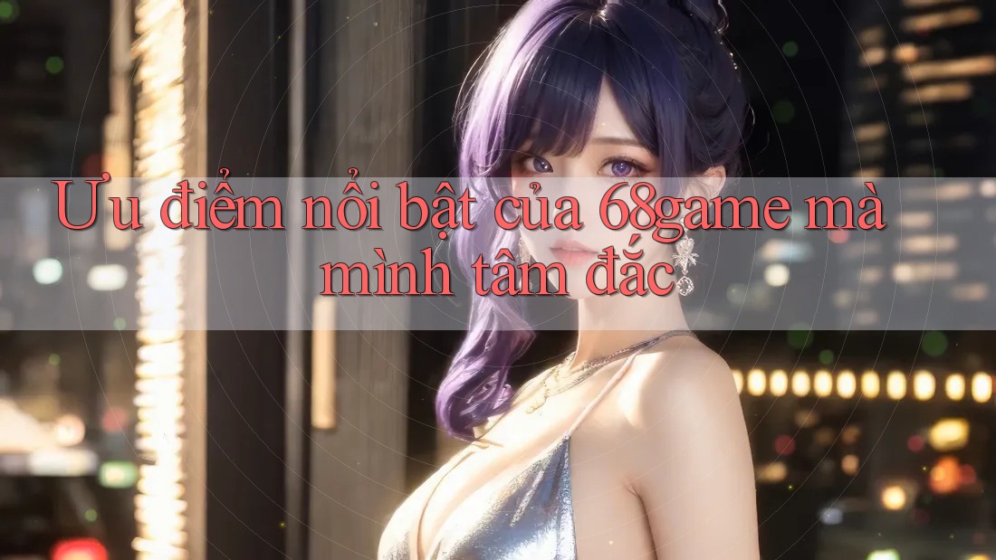 Ưu điểm nổi bật của 68game mà mình tâm đắc