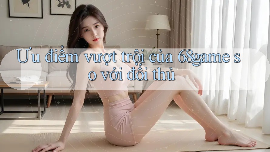 Ưu điểm vượt trội của 68game so với đối thủ