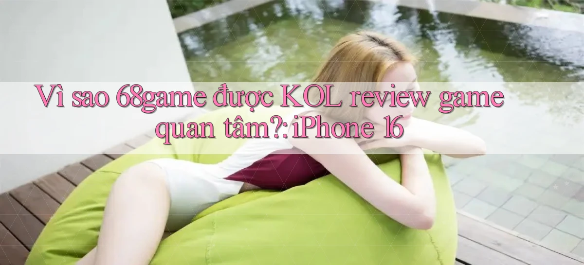 Vì sao 68game được KOL review game quan tâm iPhone 16