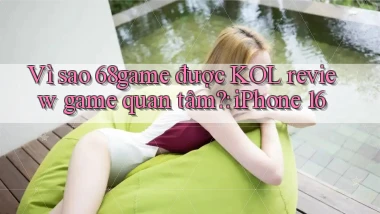Vì sao 68game được KOL review game quan tâm iPhone 16