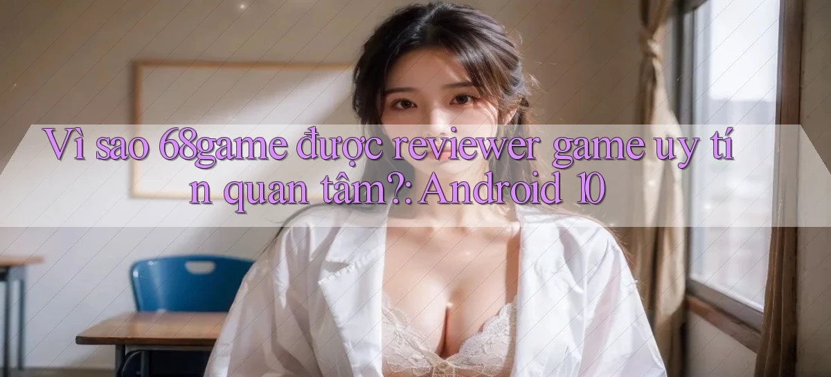 Vì sao 68game được reviewer game uy tín quan tâm Android 10