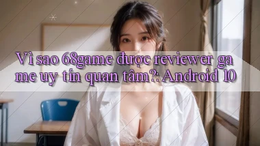 Vì sao 68game được reviewer game uy tín quan tâm Android 10