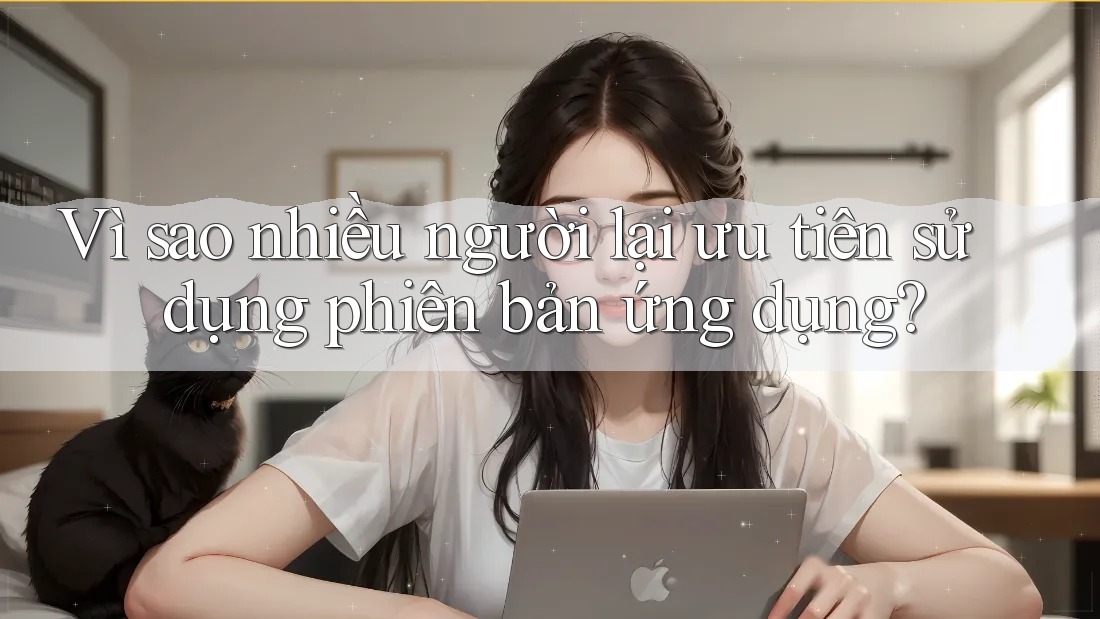 Vì sao nhiều người lại ưu tiên sử dụng phiên bản ứng dụng?